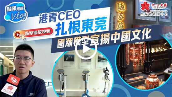 點睇灣區Vlog｜港青CEO扎根東莞　國潮模型宣揚中國文化